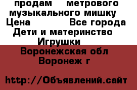 продам 1,5метрового музыкального мишку › Цена ­ 2 500 - Все города Дети и материнство » Игрушки   . Воронежская обл.,Воронеж г.